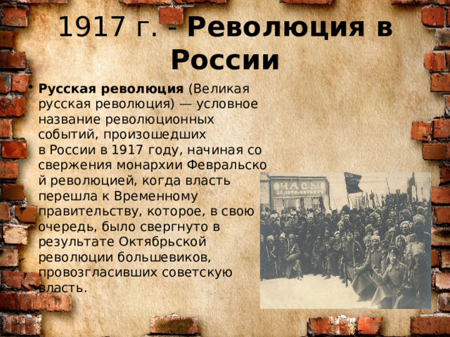 1917 г. -  Революция в России Русская революция  (Великая русская революция) — условное название революционных событий, произошедших в России в 1917 году, начиная со свержения монархии Февральской революцией, когда власть перешла к Временному правительству, которое, в свою очередь, было свергнуто в результате Октябрьской революции большевиков, провозгласивших советскую власть. 