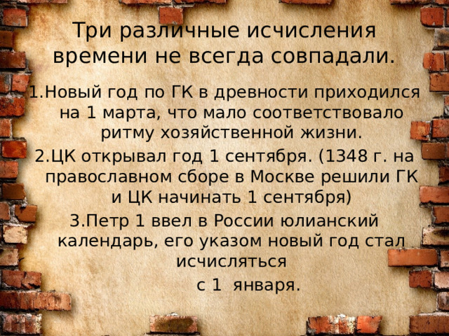 Три различные исчисления времени не всегда совпадали. 1.Новый год по ГК в древности приходился на 1 марта, что мало соответствовало ритму хозяйственной жизни. 2.ЦК открывал год 1 сентября. (1348 г. на православном сборе в Москве решили ГК и ЦК начинать 1 сентября) 3.Петр 1 ввел в России юлианский календарь, его указом новый год стал исчисляться  с 1 января. 