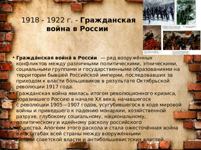 1918 - 1922 г. -  Гражданская война в России    Гражда́нская война́ в Росси́и   — ряд вооружённых конфликтов между различными политическими, этническими, социальными группами и государственными образованиями на территории бывшей Российской империи, последовавших за приходом к власти большевиков в результате Октябрьской революции 1917 года. Гражданская война явилась итогом революционного кризиса, поразившего Россию в начале XX века, начавшегося с революции 1905—1907 годов, усугубившегося в ходе мировой войны и приведшего к падению монархии, хозяйственной разрухе, глубокому социальному, национальному, политическому и идейному расколу российского общества. Апогеем этого раскола и стала ожесточённая война в масштабах всей страны между вооружёнными силами советской власти и антибольшевистских властей. 