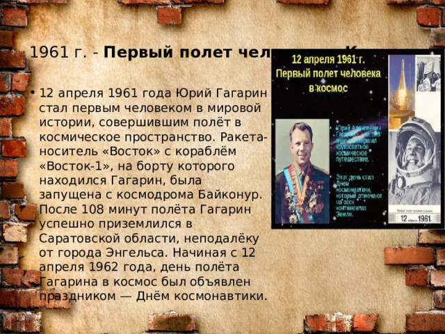 1961 г. -  Первый полет человека в Космос    12 апреля 1961 года Юрий Гагарин стал первым человеком в мировой истории, совершившим полёт в космическое пространство. Ракета-носитель «Восток» с кораблём «Восток-1», на борту которого находился Гагарин, была запущена с космодрома Байконур. После 108 минут полёта Гагарин успешно приземлился в Саратовской области, неподалёку от города Энгельса. Начиная с 12 апреля 1962 года, день полёта Гагарина в космос был объявлен праздником — Днём космонавтики. 