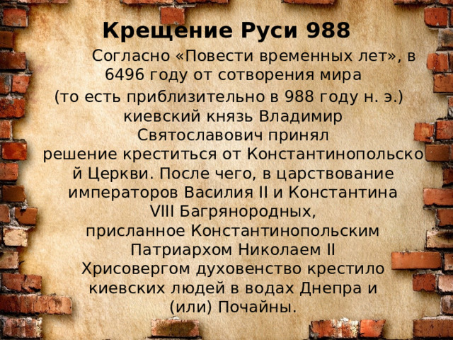 Крещение Руси 988    Согласно «Повести временных лет», в 6496 году от сотворения мира  (то есть приблизительно в 988 году н. э.)  киевский князь Владимир Святославович принял решение креститься от Константинопольской Церкви. После чего, в царствование императоров Василия II и Константина VIII Багрянородных, присланное Константинопольским Патриархом Николаем II Хрисовергом духовенство крестило киевских людей в водах Днепра и (или) Почайны. 