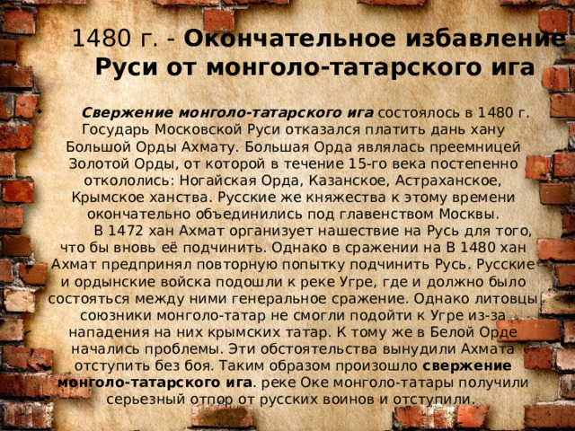 1480 г. -  Окончательное избавление Руси от монголо-татарского ига     Свержение монголо-татарского ига  состоялось в 1480 г. Государь Московской Руси отказался платить дань хану Большой Орды Ахмату. Большая Орда являлась преемницей Золотой Орды, от которой в течение 15-го века постепенно откололись: Ногайская Орда, Казанское, Астраханское, Крымское ханства. Русские же княжества к этому времени окончательно объединились под главенством Москвы.  В 1472 хан Ахмат организует нашествие на Русь для того, что бы вновь её подчинить. Однако в сражении на В 1480 хан Ахмат предпринял повторную попытку подчинить Русь. Русские и ордынские войска подошли к реке Угре, где и должно было состояться между ними генеральное сражение. Однако литовцы союзники монголо-татар не смогли подойти к Угре из-за нападения на них крымских татар. К тому же в Белой Орде начались проблемы. Эти обстоятельства вынудили Ахмата отступить без боя. Таким образом произошло  свержение монголо-татарского ига . реке Оке монголо-татары получили серьезный отпор от русских воинов и отступили.  