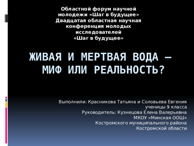 Областной форум научной молодежи «Шаг в будущее» Двадцатая областная научная конференция молодых исследователей «Шаг в будущее» Живая и мертвая вода –  миф или реальность? Выполнили: Красникова Татьяна и Соловьева Евгения  ученицы 9 класса Руководитель: Кузнецова Елена Валерьевна МКОУ «Минская ООШ» Костромского муниципального района  Костромской области 