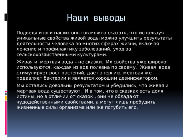 Наши выводы Подведя итоги наших опытов можно сказать, что используя уникальные свойства живой воды можно улучшить результаты деятельности человека во многих сферах жизни, включая лечение и профилактику заболеваний, уход за сельскохозяйственными культурами. Живая и мертвая вода – не сказки. Их свойства уже широко используются, каждая из вод полезна по своему. Живая вода стимулирует рост растений, дает энергию, мертвая же подавляет бактерии и является хорошим дезинфектором. Мы остались довольны результатом и убедились, что живая и мертвая вода существуют. И в том, что в сказках есть доля истины, но в отличии от сказок , они не обладают чудодейственными свойствами, а могут лишь пробудить жизненные силы организма или же погубить его. 