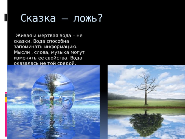 Сказка – ложь?  Живая и мертвая вода – не сказки. Вода способна запоминать информацию. Мысли , слова, музыка могут изменять ее свойства. Вода оказалась не той средой, которую мы себе представляли. 