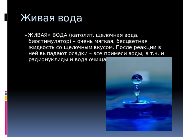 Живая вода  «ЖИВАЯ» ВОДА (католит, щелочная вода, биостимулятор) – очень мягкая, бесцветная жидкость со щелочным вкусом. После реакции в ней выпадают осадки – все примеси воды, в т.ч. и радионуклиды и вода очищается. 