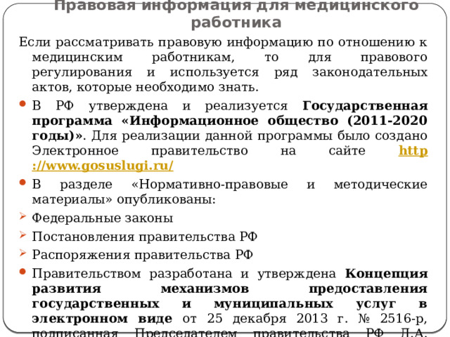 Правовая информация для медицинского работника Если рассматривать правовую информацию по отношению к медицинским работникам, то для правового регулирования и используется ряд законодательных актов, которые необходимо знать. В РФ утверждена и реализуется Государственная программа «Информационное общество (2011-2020 годы)» . Для реализации данной программы было создано Электронное правительство на сайте http ://www.gosuslugi.ru/ В разделе «Нормативно-правовые и методические материалы» опубликованы: Федеральные законы Постановления правительства РФ Распоряжения правительства РФ Правительством разработана и утверждена Концепция развития механизмов предоставления государственных и муниципальных услуг в электронном виде от 25 декабря 2013 г. № 2516-р, подписанная Председателем правительства РФ Д.А. Медведевым. 