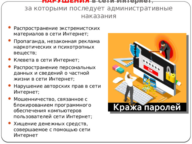 НАРУШЕНИЯ в сети Интернет ,  за которыми последует административные наказания Распространение экстремистских материалов в сети Интернет; Пропаганда, незаконная реклама наркотических и психотропных веществ; Клевета в сети Интернет; Распространение персональных данных и сведений о частной жизни в сети Интернет; Нарушение авторских прав в сети Интернет; Мошенничество, связанное с блокированием программного обеспечения компьютеров пользователей сети Интернет; Хищение денежных средств, совершаемое с помощью сети Интернет 