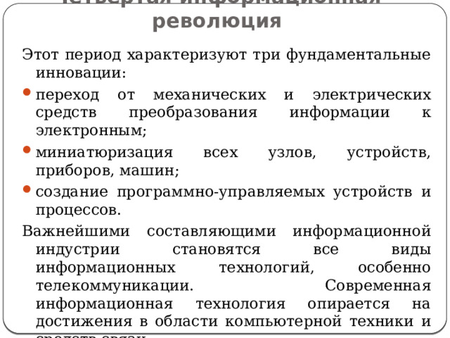 Четвертая информационная революция Этот период характеризуют три фундаментальные инновации: переход от механических и электрических средств преобразования информации к электронным; миниатюризация всех узлов, устройств, приборов, машин; создание программно-управляемых устройств и процессов. Важнейшими составляющими информационной индустрии становятся все виды информационных технологий, особенно телекоммуникации. Современная информационная технология опирается на достижения в области компьютерной техники и средств связи. 
