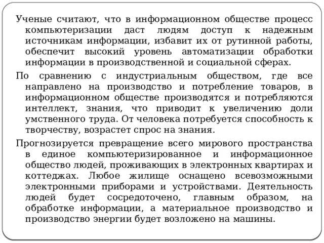 Ученые считают, что в информационном обществе процесс компьютеризации даст людям доступ к надежным источникам информации, избавит их от рутинной работы, обеспечит высокий уровень автоматизации обработки информации в производственной и социальной сферах. По сравнению с индустриальным обществом, где все направлено на производство и потребление товаров, в информационном обществе производятся и потребляются интеллект, знания, что приводит к увеличению доли умственного труда. От человека потребуется способность к творчеству, возрастет спрос на знания. Прогнозируется превращение всего мирового пространства в единое компьютеризированное и информационное общество людей, проживающих в электронных квартирах и коттеджах. Любое жилище оснащено всевозможными электронными приборами и устройствами. Деятельность людей будет сосредоточено, главным образом, на обработке информации, а материальное производство и производство энергии будет возложено на машины. 