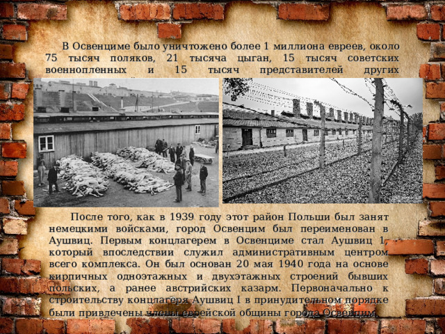  В Освенциме было уничтожено более 1 миллиона евреев, около 75 тысяч поляков, 21 тысяча цыган, 15 тысяч советских военнопленных и 15 тысяч представителей других национальностей.  После того, как в 1939 году этот район Польши был занят немецкими войсками, город Освенцим был переименован в Аушвиц. Первым концлагерем в Освенциме стал Аушвиц 1, который впоследствии служил административным центром всего комплекса. Он был основан 20 мая 1940 года на основе кирпичных одноэтажных и двухэтажных строений бывших польских, а ранее австрийских казарм. Первоначально к строительству концлагеря Аушвиц I в принудительном порядке были привлечены члены еврейской общины города Освенцим.  