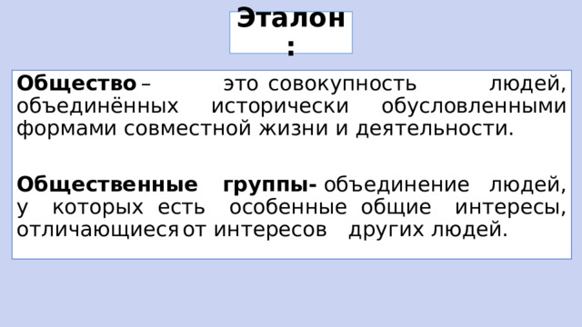 Эталон: Общество  – это  совокупность людей, объединённых исторически обусловленными формами совместной жизни и деятельности. Общественные группы-  объединение  людей, у которых  есть особенные  общие интересы, отличающиеся  от интересов  других  людей. 