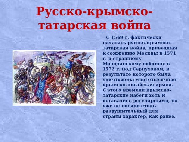 Русско-крымско-татарская война  С 1569 г. фактически началась русско-крымско-татарская война, приведшая к сожжению Москвы в 1571 г. и страшному Молодинскому побоищу в 1572 г. под Серпуховом, в результате которого была уничтожена многотысячная крымско-ногайская армия. С этого времени крымско-татарские набеги хоть и оставались регулярными, но уже не носили столь разрушительный для страны характер, как ранее.  