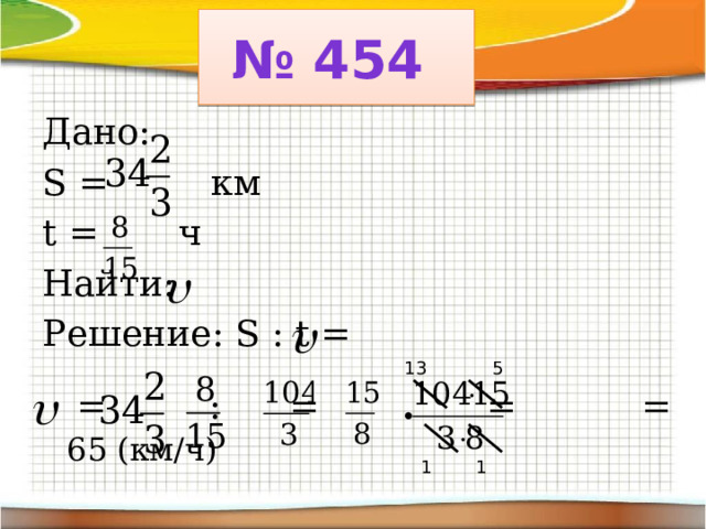 № 454 Дано: S = км t = ч Найти: Решение: S : t =  = : = . = = 65 (км/ч) 5 13 1 1 