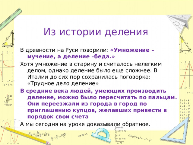 Из истории деления В древности на Руси говорили: «Умножение – мучение, а деление –беда.» Хотя умножение в старину и считалось нелегким делом, однако деление было еще сложнее. В Италии до сих пор сохранилась поговорка: «Трудное дело деление» В средние века людей, умеющих производить деление, можно было пересчитать по пальцам. Они переезжали из города в город по приглашению купцов, желавших привести в порядок свои счета А мы сегодня на уроке доказывали обратное.  