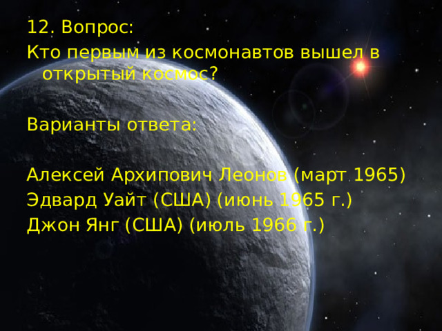 12. Вопрос: Кто первым из космонавтов вышел в открытый космос? Варианты ответа: Алексей Архипович Леонов (март 1965) Эдвард Уайт (США) (июнь 1965 г.) Джон Янг (США) (июль 1966 г.)  