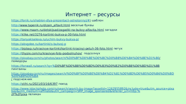 Интернет – ресурсы https://fonik.ru/shablon-dlya-prezentacii-odnotonnyj/# i шаблон http:// www.tapenik.ru/dizain_alfavit.html веселые буквы https:// www.maam.ru/detskijsad/zagadki-na-bukvy-alfavita.html загадки https:// klike.net/3276-kartinki-bukva-p-30-foto.html  https://tanyakiseleva.ru/uchim-bukvy-bukva-p / https:// abvgdee.ru/kartinki/s-bukvoj-p https:// bipbap.ru/krasivye-kartinki/kartinki-krasivyj-petuh-36-foto.html петух https:// thypix.com/ru/krasivye-foto-podsolnuhov/ подсолнух https://pixabay.com/ru/photos/search/%D0%BF%D0%BE%D0%BC%D0%B8%D0%B4%D0%BE%D1%80 / помидоры https://fonwall.ru/search?q=% D0%BF%D0%B8%D0%BD%D0%B3%D0%B2%D0%B8%D0%BD%D1%8B пингвины https://pixabay.com/ru/images/search/%D0%BF%D0%BE%D0%B4%D1%81%D0%BD%D0%B5%D0%B6%D0%BD%D0%B8%D0%BA / подснежник https:// stihi.ru/2021/03/16/6397 поезд https://www.istockphoto.com/ru/search/search-by-image?assetid=1262955892&include=true&utm_source=pixabay&utm_medium=affiliate&utm_campaign=SRP_image_sponsored&referrer_url=http:% 2F%2Fpixa пеликан 