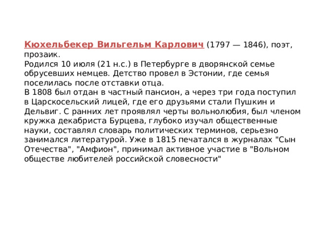 Кюхельбекер Вильгельм Карлович (1797 — 1846), поэт, прозаик. Родился 10 июля (21 н.с.) в Петербурге в дворянской семье обрусевших немцев. Детство провел в Эстонии, где семья поселилась после отставки отца. В 1808 был отдан в частный пансион, а через три года поступил в Царскосельский лицей, где его друзьями стали Пушкин и Дельвиг. С ранних лет проявлял черты вольнолюбия, был членом кружка декабриста Бурцева, глубоко изучал общественные науки, составлял словарь политических терминов, серьезно занимался литературой. Уже в 1815 печатался в журналах 