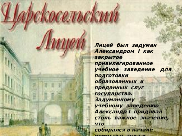 Лицей был задуман Александром I как закрытое привилегированное учебное заведение для подготовки образованных и преданных слуг государства. Задуманному учебному заведению Александр I придавал столь важное значение, что собирался в начале поместить туда и великих князей. Позднее он от этой мысли отказался, но своего интереса к лицею не потерял. 