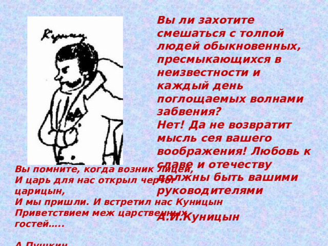   Вы ли захотите смешаться с толпой людей обыкновенных, пресмыкающихся в неизвестности и каждый день поглощаемых волнами забвения?  Нет! Да не возвратит мысль сея вашего воображения! Любовь к славе и отечеству должны быть вашими руководителями   А.И.Куницын  Вы помните, когда возник Лицей,  И царь для нас открыл чертог царицын, И мы пришли. И встретил нас Куницын  Приветствием меж царственных гостей…..  А.Пушкин 