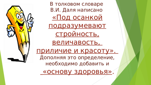 В толковом словаре  В.И. Даля написано  «Под осанкой подразумевают стройность, величавость,  приличие и красоту».  Дополняя это определение, необходимо добавить и   «основу здоровья» . 