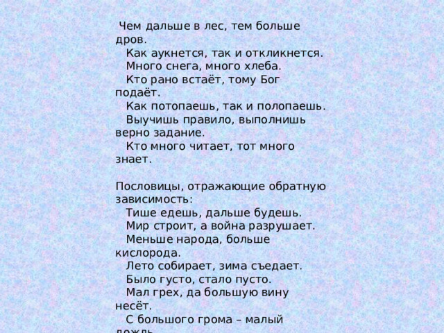  Чем дальше в лес, тем больше дров.  Как аукнется, так и откликнется.  Много снега, много хлеба.  Кто рано встаёт, тому Бог подаёт.  Как потопаешь, так и полопаешь.  Выучишь правило, выполнишь верно задание.  Кто много читает, тот много знает. Пословицы, отражающие обратную зависимость:  Тише едешь, дальше будешь.  Мир строит, а война разрушает.  Меньше народа, больше кислорода.  Лето собирает, зима съедает.  Было густо, стало пусто.  Мал грех, да большую вину несёт.  С большого грома – малый дождь.  Меньше слов – больше дела. 