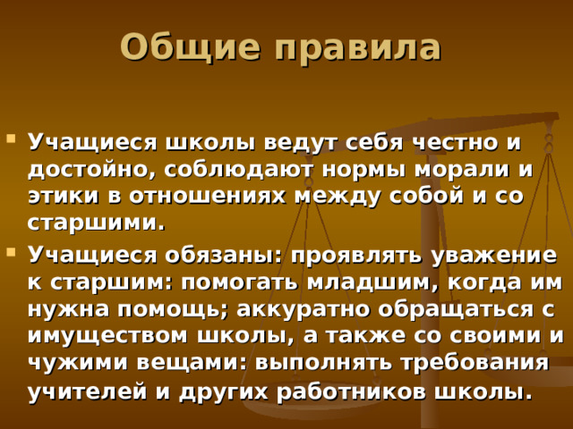 Общие правила Учащиеся школы ведут себя честно и достойно, соблюдают нормы морали и этики в отношениях между собой и со старшими. Учащиеся обязаны: проявлять уважение к старшим: помогать младшим, когда им нужна помощь; аккуратно обращаться с имуществом школы, а также со своими и чужими вещами: выполнять требования учителей и других работников школы.  