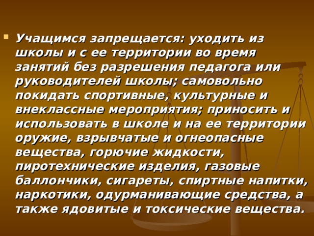 Учащимся запрещается: уходить из школы и с ее территории во время занятий без разрешения педагога или руководителей школы; самовольно покидать спортивные, культурные и внеклассные мероприятия; приносить и использовать в школе и на ее территории оружие, взрывчатые и огнеопасные вещества, горючие жидкости, пиротехнические изделия, газовые баллончики, сигареты, спиртные напитки, наркотики, одурманивающие средства, а также ядовитые и токсические вещества. 