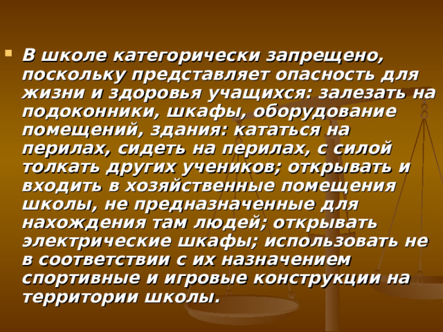 В школе категорически запрещено, поскольку представляет опасность для жизни и здоровья учащихся: залезать на подоконники, шкафы, оборудование помещений, здания: кататься на перилах, сидеть на перилах, с силой толкать других учеников; открывать и входить в хозяйственные помещения школы, не предназначенные для нахождения там людей; открывать электрические шкафы; использовать не в соответствии с их назначением спортивные и игровые конструкции на территории школы.   