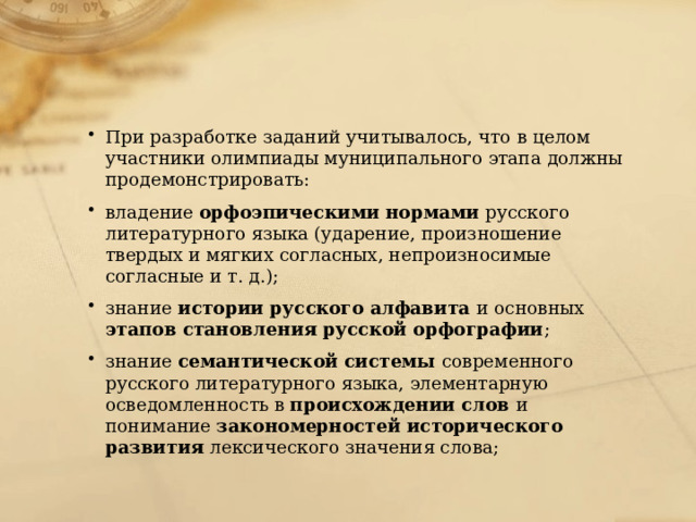 При разработке заданий учитывалось, что в целом участники олимпиады муниципального этапа должны продемонстрировать: владение орфоэпическими нормами русского литературного языка (ударение, произношение твердых и мягких согласных, непроизносимые согласные и т. д.); знание истории русского алфавита и основных этапов становления русской орфографии ; знание семантической системы современного русского литературного языка, элементарную осведомленность в происхождении слов и понимание закономерностей исторического развития лексического значения слова; 