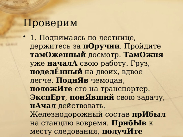 Проверим 1. Поднимаясь по лестнице, держитесь за пОручни . Пройдите тамОженный досмотр. ТамОжня уже началА свою работу. Груз, поделЁнный на двоих, вдвое легче. ПоднЯв чемодан, положИте его на транспортер. ЭкспЕрт , понЯвший свою задачу, нАчал действовать. Железнодорожный состав прИбыл на станцию вовремя. ПрибЫв к месту следования, получИте багаж. 