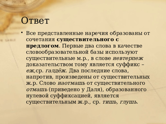 Ответ Все представленные наречия образованы от сочетания существительного с предлогом . Первые два слова в качестве словообразовательной базы используют существительные м.р., в слове невтерпеж доказательством тому является суффикс – еж ,ср. галдёж . Два последние слова, напротив, произведены от существительных ж.р. Слово наотмашь от существительного отмашь (приведено у Даля), образованного нулевой суффиксацией, является существительным ж.р., ср. тишь, глушь . 