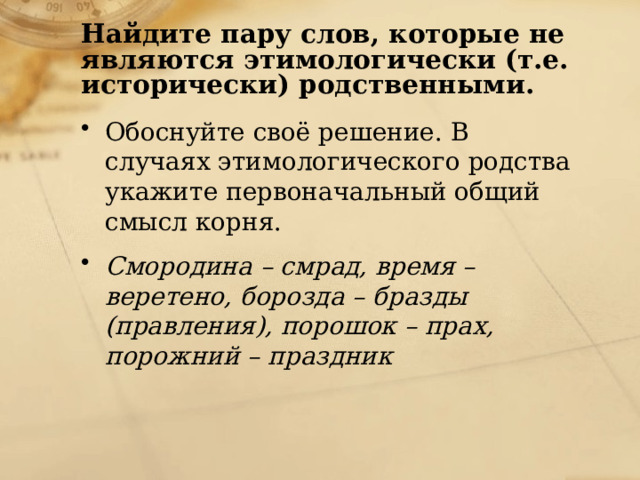 Найдите пару слов, которые не являются этимологически (т.е. исторически) родственными. Обоснуйте своё решение. В случаях этимологического родства укажите первоначальный общий смысл корня. Смородина – смрад, время – веретено, борозда – бразды (правления), порошок – прах, порожний – праздник 