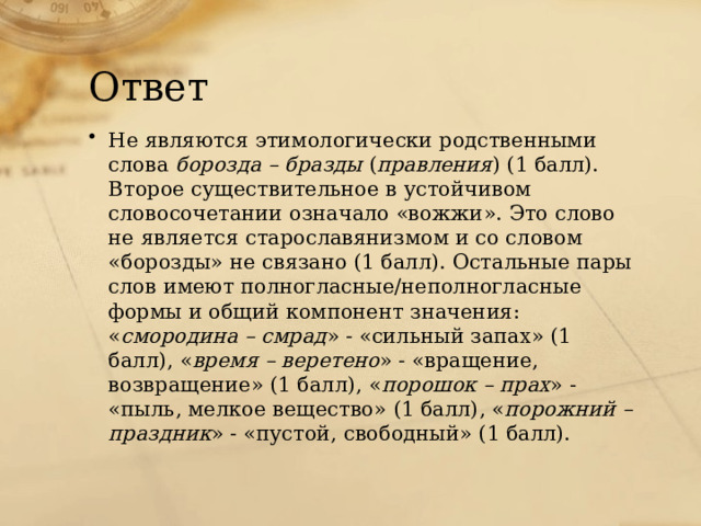 Ответ Не являются этимологически родственными слова борозда – бразды ( правления ) (1 балл). Второе существительное в устойчивом словосочетании означало «вожжи». Это слово не является старославянизмом и со словом «борозды» не связано (1 балл). Остальные пары слов имеют полногласные/неполногласные формы и общий компонент значения: « смородина – смрад » - «сильный запах» (1 балл), « время – веретено » - «вращение, возвращение» (1 балл), « порошок – прах » - «пыль, мелкое вещество» (1 балл), « порожний – праздник » - «пустой, свободный» (1 балл). 