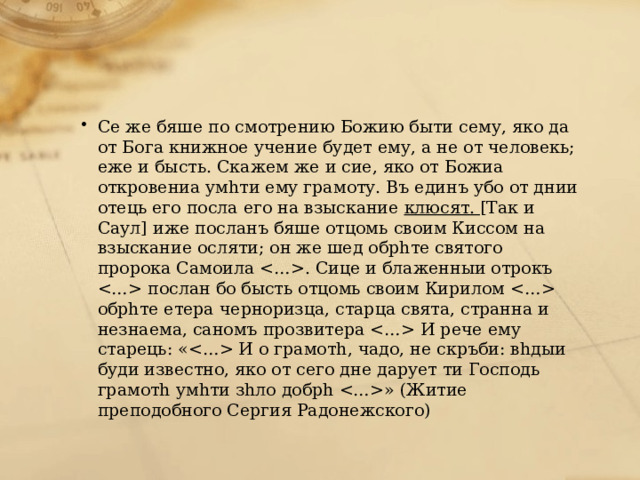 Се же бяше по смотрению Божию быти сему, яко да от Бога книжное учение будет ему, а не от человекь; еже и бысть. Скажем же и сие, яко от Божиа откровениа умhти ему грамоту. Въ единъ убо от днии отець его посла его на взыскание  клюсят.  [Так и Саул] иже посланъ бяше отцомь своим Киссом на взыскание осляти; он же шед обрhте святого пророка Самоила . Сице и блаженныи отрокъ послан бо бысть отцомь своим Кирилом обрhте етера черноризца, старца свята, странна и незнаема, саномъ прозвитера И рече ему старець: « И о грамотh, чадо, не скръби: вhдыи буди известно, яко от сего дне дарует ти Господь грамотh умhти зhло добрh » (Житие преподобного Сергия Радонежского) 