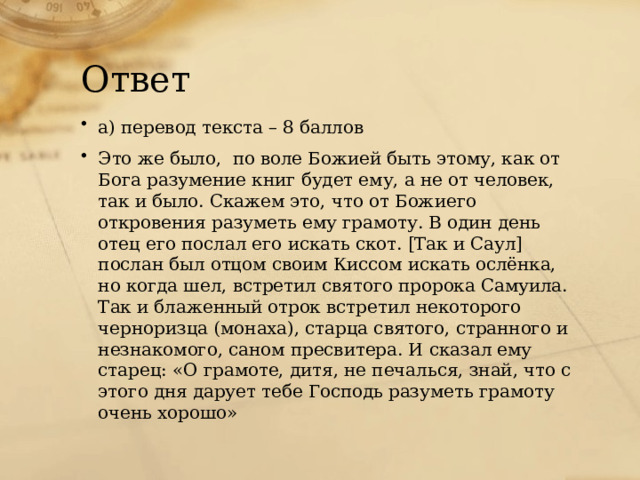 Ответ а) перевод текста – 8 баллов Это же было,  по воле Божией быть этому, как от Бога разумение книг будет ему, а не от человек, так и было. Скажем это, что от Божиего откровения разуметь ему грамоту. В один день отец его послал его искать скот. [Так и Саул] послан был отцом своим Киссом искать ослёнка, но когда шел, встретил святого пророка Самуила. Так и блаженный отрок встретил некоторого черноризца (монаха), старца святого, странного и незнакомого, саном пресвитера. И сказал ему старец: «О грамоте, дитя, не печалься, знай, что с этого дня дарует тебе Господь разуметь грамоту очень хорошо» 