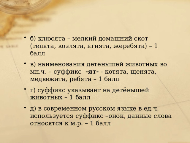 б) клюсята – мелкий домашний скот (телята, козлята, ягнята, жеребята) – 1 балл в) наименования детенышей животных во мн.ч. – суффикс   -ят-  - котята, щенята, медвежата, ребята – 1 балл г) суффикс указывает на детёнышей животных – 1 балл д) в современном русском языке в ед.ч. используется суффикс –онок, данные слова относятся к м.р. – 1 балл 