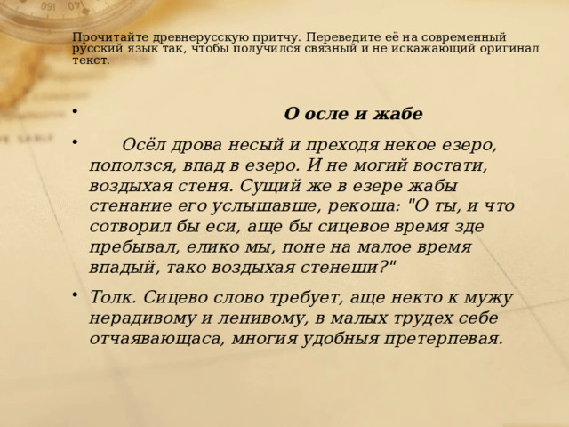  Прочитайте древнерусскую притчу. Переведите её на современный русский язык так, чтобы получился связный и не искажающий оригинал текст. О осле и жабе   Осёл дрова несый и преходя некое езеро, поползся, впад в езеро. И не могий востати, воздыхая стеня. Сущий же в езере жабы стенание его услышавше, рекоша: 