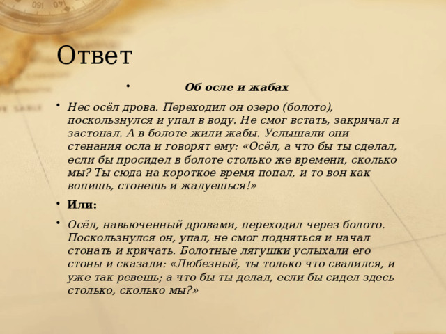 Ответ Об осле и жабах Нес осёл дрова. Переходил он озеро (болото), поскользнулся и упал в воду. Не смог встать, закричал и застонал. А в болоте жили жабы. Услышали они стенания осла и говорят ему: «Осёл, а что бы ты сделал, если бы просидел в болоте столько же времени, сколько мы? Ты сюда на короткое время попал, и то вон как вопишь, стонешь и жалуешься!» Или:  Осёл, навьюченный дровами, переходил через болото. Поскользнулся он, упал, не смог подняться и начал стонать и кричать. Болотные лягушки услыхали его стоны и сказали: «Любезный, ты только что свалился, и уже так ревешь; а что бы ты делал, если бы сидел здесь столько, сколько мы?» 