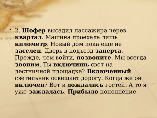 2. Шофер высадил пассажира через квартал . Машина проехала лишь километр . Новый дом пока еще не заселен . Дверь в подъезд заперта . Прежде, чем войти, позвоните . Мы всегда звоним . Ты включишь свет на лестничной площадке? Включенный светильник освещает дорогу. Когда же он включен ? Вот и дождались гостей. А то я уже заждалась . Прибыло пополнение. 