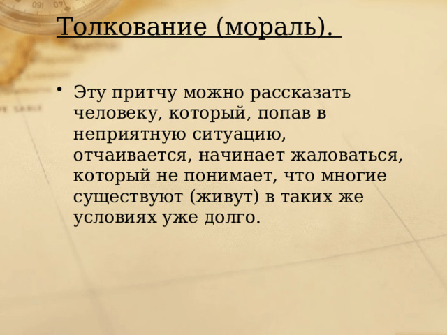 Толкование (мораль).   Эту притчу можно рассказать человеку, который, попав в неприятную ситуацию, отчаивается, начинает жаловаться, который не понимает, что многие существуют (живут) в таких же условиях уже долго. 