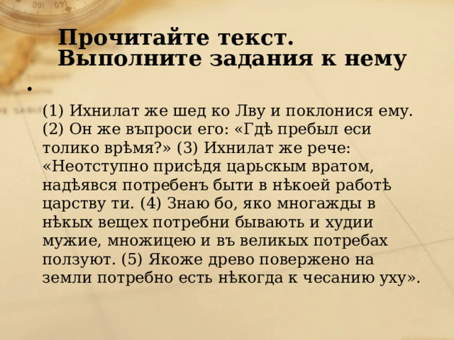 Прочитайте текст. Выполните задания к нему  (1) Ихнилат же шед ко Лву и поклонися ему. (2) Он же въпроси его: «Гдѣ пребыл еси толико врѣмя?» (3) Ихнилат же рече: «Неотступно присѣдя царьскым вратом, надѣявся потребенъ быти в нѣкоей работѣ царству ти. (4) Знаю бо, яко многажды в нѣкых вещех потребни бывають и худии мужие, множицею и въ великых потребах ползуют. (5) Якоже древо повержено на земли потребно есть нѣкогда к чесанию уху».   