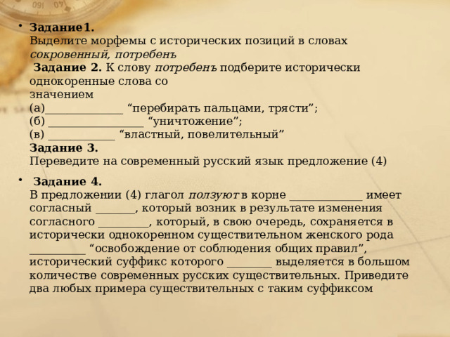 Задание1. Выделите морфемы с исторических позиций в словах сокровенный, потребенъ Задание 2. К слову потребенъ подберите исторически однокоренные слова со значением (а)______________ “перебирать пальцами, трясти”; (б) _________________ “уничтожение”; (в) ____________ “властный, повелительный” Задание 3. Переведите на современный русский язык предложение (4) Задание 4. В предложении (4) глагол ползуют в корне _____________ имеет согласный _______, который возник в результате изменения согласного _________, который, в свою очередь, сохраняется в исторически однокоренном существительном женского рода __________ “освобождение от соблюдения общих правил”, исторический суффикс которого ________ выделяется в большом количестве современных русских существительных. Приведите два любых примера существительных с таким суффиксом 