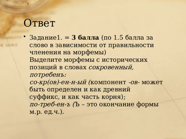 Ответ Задание1. = 3 балла (по 1.5 балла за слово в зависимости от правильности членения на морфемы) Выделите морфемы с исторических позиций в словах сокровенный, потребенъ: со-кр(ов)-ен-н-ый ( компонент -ов- может быть определен и как древний суффикс, и как часть корня); по-треб-ен-ъ ( Ъ – это окончание формы м.р. ед.ч.). 