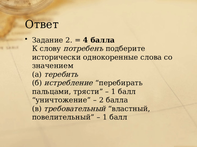 Ответ Задание 2. = 4 балла  К слову потребенъ подберите исторически однокоренные слова со значением  (а) теребить  (б) истребление “перебирать пальцами, трясти” – 1 балл  “уничтожение” – 2 балла  (в) требовательный “властный, повелительный” – 1 балл   