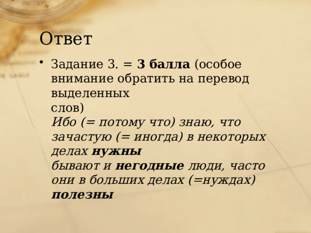 Ответ Задание 3. = 3 балла (особое внимание обратить на перевод выделенных слов) Ибо (= потому что) знаю, что зачастую (= иногда) в некоторых делах нужны бывают и негодные люди, часто они в больших делах (=нуждах) полезны 