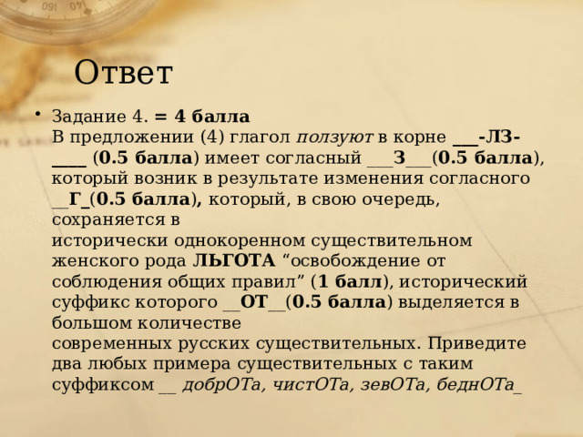 Ответ Задание 4. = 4 балла В предложении (4) глагол ползуют в корне ___-ЛЗ-____ ( 0.5 балла ) имеет согласный ___ З ___( 0.5 балла ), который возник в результате изменения согласного __ Г_ ( 0.5 балла ) , который, в свою очередь, сохраняется в исторически однокоренном существительном женского рода ЛЬГОТА “освобождение от соблюдения общих правил” ( 1 балл ), исторический суффикс которого __ ОТ __( 0.5 балла ) выделяется в большом количестве современных русских существительных. Приведите два любых примера существительных с таким суффиксом __ добрОТа, чистОТа, зевОТа, беднОТа_ 