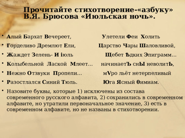 Прочитайте стихотворение-«азбуку» В.Я. Брюсова «Июльская ночь». А лый  Б архат  В ечереет,                    У летели  Ф еи   Х олить Г орделиво  Д ремлют  Е ли,               Ц арство  Ч ары  Ш аловливой,   Ж аждет  З елень-  И i юль                     Щ ебет  Ѣ дких  Э пиграмм… К олыбельной   Л аской   М леет…     начинает Ъ  сн Ы  неволит Ь , Н ежно  О тзвуки   П ропели…             м V ро льёт нетерпеливый Р азостлался  С иний  Т юль.                 Ю га  Я сный  θ имиам.  Назовите буквы, которые 1) исключены из состава современного русского алфавита, 2) сохранились в современном алфавите, но утратили первоначальное значение, 3) есть в современном алфавите, но не названы в стихотворении.   