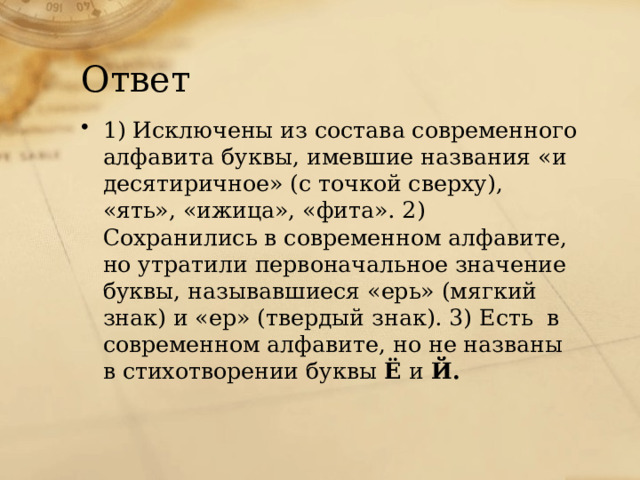 Ответ 1) Исключены из состава современного алфавита буквы, имевшие названия «и десятиричное» (с точкой сверху), «ять», «ижица», «фита». 2) Сохранились в современном алфавите, но утратили первоначальное значение буквы, называвшиеся «ерь» (мягкий знак) и «ер» (твердый знак). 3) Есть в современном алфавите, но не названы в стихотворении буквы Ё и Й.  