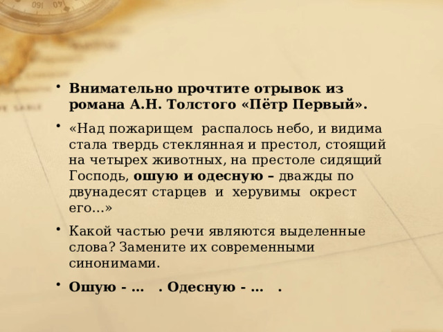 Внимательно прочтите отрывок из романа А.Н. Толстого «Пётр Первый». «Над пожарищем  распалось небо, и видима стала твердь стеклянная и престол, стоящий на четырех животных, на престоле сидящий Господь,  ошую и одесную –  дважды по двунадесят старцев  и  херувимы  окрест его…» Какой частью речи являются выделенные слова? Замените их современными синонимами. Ошую - …   . Одесную - …   . 